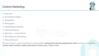 Content Marketing
 Blog posts
 Social Media Updates
 Infographics
 Photographs
 Digital Magazines/Books
 Podcasts/Webinars
 Microsites – Covid19 Portal
 Print Magazines/Newsletters
 Primary Research
The key to perfect content marketing is understanding existing intent and anticipating future intent, and then, creating the
content “assets” needed to address that intent 24 hours a day, 7 days a week.
4
 