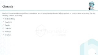 Channels
Perfect content marketers publish content that meets intent in any channel where groups of prospects are searching for and
sharing content including:
 Website/blog
 Facebook
 Twitter
 LinkedIn
 Pinterest
 YouTube
5
 