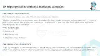 10-step approach to crafting a marketing campaign
STEP 3: SPLINTER YOUR TRIPWIRE
Now that you’ve defined your core offer, it’s time to create your Tripwire.
What’s a tripwire? This is an irresistible, super-low ticket offer that exists for one reason and one reason only… to convert
prospects into buyers. Have you decided on what you can splinter off of your core offer that is a low dollar, high-value
offer that people will want to buy?
TYPES OF TRIPWIRES:
 Book/report
 $1 Software Trial
 Small but Critical Webinar
STEP 4: BUILD YOUR LANDING PAGE
This is the entry point to your funnel where you’ll be offering potential customers your lead magnet in exchange for their
email. There are plenty of places where you can build your landing pages such as Leadpages, Instapage, or ClickFunnels.
7
 