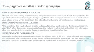 10-step approach to crafting a marketing campaign
STEP 8: WRITE YOUR ENGAGEMENT E-MAIL SERIES
Once you have traffic running and you’re turning strangers into customers, what do you do with those people who don’t
opt-in to buy the tripwire after seeing the thank you page? That’s where an engagement series comes in. You have their
email address now, so now it’s time to target those who did not purchase your tripwire through an email campaign.
STEP 9: WRITE YOUR ASCENSION E-MAIL SERIES
What about those other people who opt-in for the lead magnet, purchase your tripwire, but don’t upgrade to your core
offer? That’s where the ascension series comes in. Target that bucket of people to start sending them more information
about your core offer in hopes of getting them to upgrade to your core offer at a later date.
STEP 10: CREATE YOUR PROFIT MAXIMIZER
At this point, you have some leads and sales rolling in. But, why stop there? At this step, it’s time to increase your immediate
average customer value. The easiest way to think about a profit maximizer is the famous trope, “you want fries with that?”
Find a way to provide a topically relevant upsell to increase the value of each customer who purchases your core offe
9
 