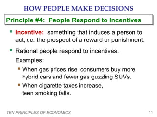 TEN PRINCIPLES OF ECONOMICS 11
HOW PEOPLE MAKE DECISIONS
 Incentive: something that induces a person to
act, i.e. the prospect of a reward or punishment.
 Rational people respond to incentives.
Examples:
 When gas prices rise, consumers buy more
hybrid cars and fewer gas guzzling SUVs.
 When cigarette taxes increase,
teen smoking falls.
Principle #4: People Respond to IncentivesPrinciple #4: People Respond to Incentives
 