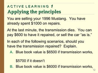 You are selling your 1996 Mustang. You have
already spent $1000 on repairs.
At the last minute, the transmission dies. You can
pay $600 to have it repaired, or sell the car “as is.”
In each of the following scenarios, should you
have the transmission repaired? Explain.
A. Blue book value is $6500 if transmission works,
$5700 if it doesn’t
B. Blue book value is $6000 if transmission works,
A C T I V E L E A R N I N GA C T I V E L E A R N I N G 11
Applying the principlesApplying the principles
12
 