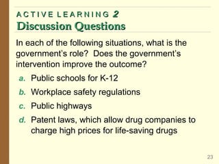 In each of the following situations, what is the
government’s role? Does the government’s
intervention improve the outcome?
a. Public schools for K-12
b. Workplace safety regulations
c. Public highways
d. Patent laws, which allow drug companies to
charge high prices for life-saving drugs
A C T I V E L E A R N I N GA C T I V E L E A R N I N G 22
Discussion QuestionsDiscussion Questions
23
 