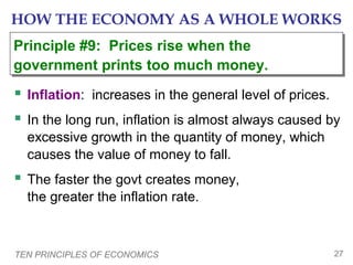 TEN PRINCIPLES OF ECONOMICS 27
HOW THE ECONOMY AS A WHOLE WORKS
 Inflation: increases in the general level of prices.
 In the long run, inflation is almost always caused by
excessive growth in the quantity of money, which
causes the value of money to fall.
 The faster the govt creates money,
the greater the inflation rate.
Principle #9: Prices rise when the
government prints too much money.
Principle #9: Prices rise when the
government prints too much money.
 