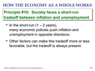 TEN PRINCIPLES OF ECONOMICS 28
HOW THE ECONOMY AS A WHOLE WORKS
 In the short-run (1 – 2 years),
many economic policies push inflation and
unemployment in opposite directions.
 Other factors can make this tradeoff more or less
favorable, but the tradeoff is always present.
Principle #10: Society faces a short-run
tradeoff between inflation and unemployment
Principle #10: Society faces a short-run
tradeoff between inflation and unemployment
 