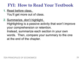 TEN PRINCIPLES OF ECONOMICS 29
FYI: How to Read Your Textbook
1. Read before class.
You’ll get more out of class.
2. Summarize, don’t highlight.
Highlighting is a passive activity that won’t improve
your comprehension or retention.
Instead, summarize each section in your own
words. Then, compare your summary to the one
at the end of the chapter.
 