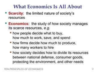 TEN PRINCIPLES OF ECONOMICS 3
What Economics Is All About
 Scarcity: the limited nature of society’s
resources
 Economics: the study of how society manages
its scarce resources, e.g.
 how people decide what to buy,
how much to work, save, and spend
 how firms decide how much to produce,
how many workers to hire
 how society decides how to divide its resources
between national defense, consumer goods,
protecting the environment, and other needs
 