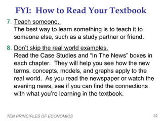 TEN PRINCIPLES OF ECONOMICS 32
FYI: How to Read Your Textbook
7. Teach someone.
The best way to learn something is to teach it to
someone else, such as a study partner or friend.
8. Don’t skip the real world examples.
Read the Case Studies and “In The News” boxes in
each chapter. They will help you see how the new
terms, concepts, models, and graphs apply to the
real world. As you read the newspaper or watch the
evening news, see if you can find the connections
with what you’re learning in the textbook.
 