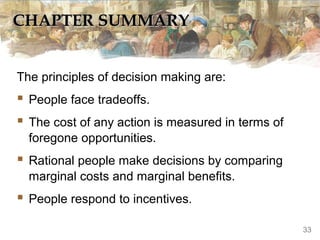 CHAPTER SUMMARYCHAPTER SUMMARY
The principles of decision making are:
 People face tradeoffs.
 The cost of any action is measured in terms of
foregone opportunities.
 Rational people make decisions by comparing
marginal costs and marginal benefits.
 People respond to incentives.
33
 