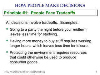 TEN PRINCIPLES OF ECONOMICS 5
HOW PEOPLE MAKE DECISIONS
All decisions involve tradeoffs. Examples:
 Going to a party the night before your midterm
leaves less time for studying.
 Having more money to buy stuff requires working
longer hours, which leaves less time for leisure.
 Protecting the environment requires resources
that could otherwise be used to produce
consumer goods.
Principle #1: People Face TradeoffsPrinciple #1: People Face Tradeoffs
 