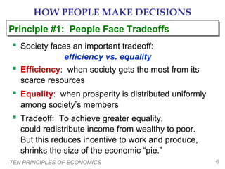 TEN PRINCIPLES OF ECONOMICS 6
HOW PEOPLE MAKE DECISIONS
 Society faces an important tradeoff:
efficiency vs. equality
 Efficiency: when society gets the most from its
scarce resources
 Equality: when prosperity is distributed uniformly
among society’s members
 Tradeoff: To achieve greater equality,
could redistribute income from wealthy to poor.
But this reduces incentive to work and produce,
shrinks the size of the economic “pie.”
Principle #1: People Face TradeoffsPrinciple #1: People Face Tradeoffs
 