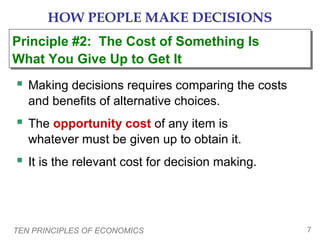 TEN PRINCIPLES OF ECONOMICS 7
HOW PEOPLE MAKE DECISIONS
 Making decisions requires comparing the costs
and benefits of alternative choices.
 The opportunity cost of any item is
whatever must be given up to obtain it.
 It is the relevant cost for decision making.
Principle #2: The Cost of Something Is
What You Give Up to Get It
Principle #2: The Cost of Something Is
What You Give Up to Get It
 