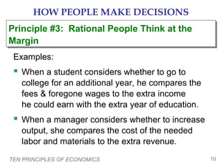HOW PEOPLE MAKE DECISIONS
Principle #3: Rational People Think at the
Principle #3: Rational People Think at the
Margin
Margin
Examples:

 When a student considers whether to go to
college for an additional year, he compares the
fees & foregone wages to the extra income
he could earn with the extra year of education.

 When a manager considers whether to increase
output, she compares the cost of the needed
labor and materials to the extra revenue.
TEN PRINCIPLES OF ECONOMICS

10

 