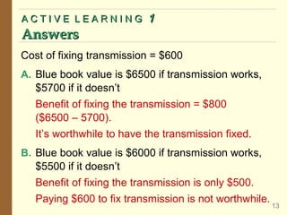 ACTIVE LEARNING

Answers

1

Cost of fixing transmission = $600
A. Blue book value is $6500 if transmission works,
$5700 if it doesn’t

Benefit of fixing the transmission = $800
($6500 – 5700).
It’s worthwhile to have the transmission fixed.
B. Blue book value is $6000 if transmission works,
$5500 if it doesn’t

Benefit of fixing the transmission is only $500.
Paying $600 to fix transmission is not worthwhile.

13

 