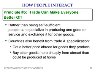 HOW PEOPLE INTERACT
Principle #5: Trade Can Make Everyone
Principle #5: Trade Can Make Everyone
Better Off
Better Off

 Rather than being self-sufficient,
people can specialize in producing one good or
service and exchange it for other goods.

 Countries also benefit from trade & specialization:
 Get a better price abroad for goods they produce
 Buy other goods more cheaply from abroad than
could be produced at home
TEN PRINCIPLES OF ECONOMICS

16

 