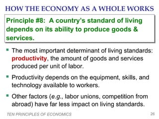 HOW THE ECONOMY AS A WHOLE WORKS
Principle #8: A country’s standard of living
Principle #8: A country’s standard of living
depends on its ability to produce goods &
depends on its ability to produce goods &
services.
services.

 The most important determinant of living standards:
productivity, the amount of goods and services
produced per unit of labor.

 Productivity depends on the equipment, skills, and
technology available to workers.

 Other factors (e.g., labor unions, competition from
abroad) have far less impact on living standards.
TEN PRINCIPLES OF ECONOMICS

26

 