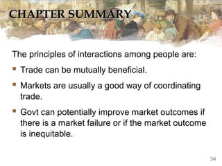 CHAPTER SUMMARY
The principles of interactions among people are:

 Trade can be mutually beneficial.
 Markets are usually a good way of coordinating
trade.

 Govt can potentially improve market outcomes if
there is a market failure or if the market outcome
is inequitable.
34

 