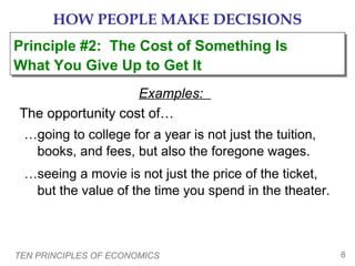 HOW PEOPLE MAKE DECISIONS
Principle #2: The Cost of Something Is
Principle #2: The Cost of Something Is
What You Give Up to Get It
What You Give Up to Get It
Examples:
The opportunity cost of…
…going to college for a year is not just the tuition,
books, and fees, but also the foregone wages.
…seeing a movie is not just the price of the ticket,
but the value of the time you spend in the theater.

TEN PRINCIPLES OF ECONOMICS

8

 