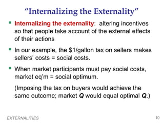 EXTERNALITIES 10
“Internalizing the Externality”
 Internalizing the externality: altering incentives
so that people take account of the external effects
of their actions
 In our example, the $1/gallon tax on sellers makes
sellers’ costs = social costs.
 When market participants must pay social costs,
market eq’m = social optimum.
(Imposing the tax on buyers would achieve the
same outcome; market Q would equal optimal Q.)
 
