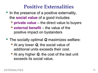 EXTERNALITIES 12
Positive Externalities
 In the presence of a positive externality,
the social value of a good includes
 private value – the direct value to buyers
 external benefit – the value of the
positive impact on bystanders
 The socially optimal Q maximizes welfare:
 At any lower Q, the social value of
additional units exceeds their cost.
 At any higher Q, the cost of the last unit
exceeds its social value.
 