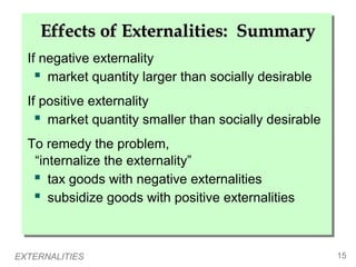EXTERNALITIES 15
If negative externality
 market quantity larger than socially desirable
If positive externality
 market quantity smaller than socially desirable
To remedy the problem,
“internalize the externality”
 tax goods with negative externalities
 subsidize goods with positive externalities
If negative externality
 market quantity larger than socially desirable
If positive externality
 market quantity smaller than socially desirable
To remedy the problem,
“internalize the externality”
 tax goods with negative externalities
 subsidize goods with positive externalities
Effects of Externalities: Summary
Effects of Externalities: Summary
 