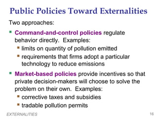 EXTERNALITIES 16
Public Policies Toward Externalities
Two approaches:
 Command-and-control policies regulate
behavior directly. Examples:
 limits on quantity of pollution emitted
 requirements that firms adopt a particular
technology to reduce emissions
 Market-based policies provide incentives so that
private decision-makers will choose to solve the
problem on their own. Examples:
 corrective taxes and subsidies
 tradable pollution permits
 
