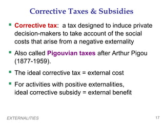 EXTERNALITIES 17
Corrective Taxes & Subsidies
 Corrective tax: a tax designed to induce private
decision-makers to take account of the social
costs that arise from a negative externality
 Also called Pigouvian taxes after Arthur Pigou
(1877-1959).
 The ideal corrective tax = external cost
 For activities with positive externalities,
ideal corrective subsidy = external benefit
 