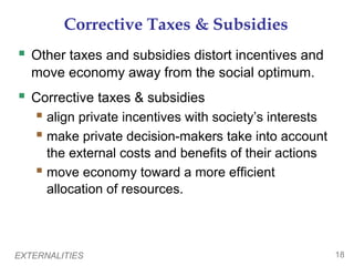 EXTERNALITIES 18
Corrective Taxes & Subsidies
 Other taxes and subsidies distort incentives and
move economy away from the social optimum.
 Corrective taxes & subsidies
 align private incentives with society’s interests
 make private decision-makers take into account
the external costs and benefits of their actions
 move economy toward a more efficient
allocation of resources.
 