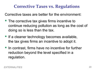 EXTERNALITIES 20
Corrective Taxes vs. Regulations
Corrective taxes are better for the environment:
 The corrective tax gives firms incentive to
continue reducing pollution as long as the cost of
doing so is less than the tax.
 If a cleaner technology becomes available,
the tax gives firms an incentive to adopt it.
 In contrast, firms have no incentive for further
reduction beyond the level specified in a
regulation.
 