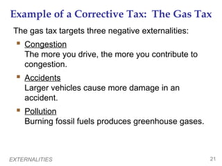 EXTERNALITIES 21
Example of a Corrective Tax: The Gas Tax
The gas tax targets three negative externalities:
 Congestion
The more you drive, the more you contribute to
congestion.
 Accidents
Larger vehicles cause more damage in an
accident.
 Pollution
Burning fossil fuels produces greenhouse gases.
 