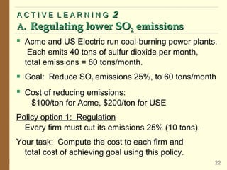  Acme and US Electric run coal-burning power plants.
Each emits 40 tons of sulfur dioxide per month,
total emissions = 80 tons/month.
 Goal: Reduce SO2 emissions 25%, to 60 tons/month
 Cost of reducing emissions:
$100/ton for Acme, $200/ton for USE
Policy option 1: Regulation
Every firm must cut its emissions 25% (10 tons).
Your task: Compute the cost to each firm and
total cost of achieving goal using this policy.
A C T I V E L E A R N I N G
A C T I V E L E A R N I N G 2
2
A.
A. Regulating lower SO
Regulating lower SO2
2 emissions
emissions
22
 