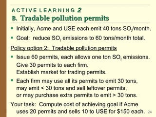  Initially, Acme and USE each emit 40 tons SO2/month.
 Goal: reduce SO2 emissions to 60 tons/month total.
Policy option 2: Tradable pollution permits
 Issue 60 permits, each allows one ton SO2 emissions.
Give 30 permits to each firm.
Establish market for trading permits.
 Each firm may use all its permits to emit 30 tons,
may emit < 30 tons and sell leftover permits,
or may purchase extra permits to emit > 30 tons.
Your task: Compute cost of achieving goal if Acme
uses 20 permits and sells 10 to USE for $150 each.
A C T I V E L E A R N I N G
A C T I V E L E A R N I N G 2
2
B.
B. Tradable pollution permits
Tradable pollution permits
24
 