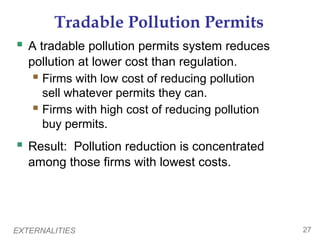 EXTERNALITIES 27
Tradable Pollution Permits
 A tradable pollution permits system reduces
pollution at lower cost than regulation.
 Firms with low cost of reducing pollution
sell whatever permits they can.
 Firms with high cost of reducing pollution
buy permits.
 Result: Pollution reduction is concentrated
among those firms with lowest costs.
 