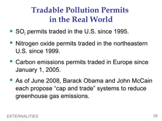 EXTERNALITIES 28
Tradable Pollution Permits
in the Real World
 SO2 permits traded in the U.S. since 1995.
 Nitrogen oxide permits traded in the northeastern
U.S. since 1999.
 Carbon emissions permits traded in Europe since
January 1, 2005.
 As of June 2008, Barack Obama and John McCain
each propose “cap and trade” systems to reduce
greenhouse gas emissions.
 