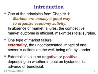 EXTERNALITIES 3
Introduction
 One of the principles from Chapter 1:
Markets are usually a good way
to organize economy activity.
In absence of market failures, the competitive
market outcome is efficient, maximizes total surplus.
 One type of market failure:
externality, the uncompensated impact of one
person’s actions on the well-being of a bystander.
 Externalities can be negative or positive,
depending on whether impact on bystander is
adverse or beneficial.
 