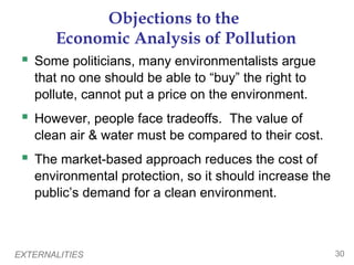 EXTERNALITIES 30
Objections to the
Economic Analysis of Pollution
 Some politicians, many environmentalists argue
that no one should be able to “buy” the right to
pollute, cannot put a price on the environment.
 However, people face tradeoffs. The value of
clean air & water must be compared to their cost.
 The market-based approach reduces the cost of
environmental protection, so it should increase the
public’s demand for a clean environment.
 