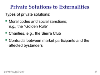 EXTERNALITIES 31
Private Solutions to Externalities
Types of private solutions:
 Moral codes and social sanctions,
e.g., the “Golden Rule”
 Charities, e.g., the Sierra Club
 Contracts between market participants and the
affected bystanders
 
