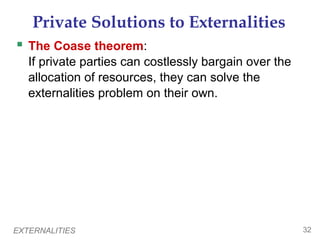 EXTERNALITIES 32
Private Solutions to Externalities
 The Coase theorem:
If private parties can costlessly bargain over the
allocation of resources, they can solve the
externalities problem on their own.
 