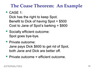 EXTERNALITIES 34
The Coase Theorem: An Example
 CASE 1:
Dick has the right to keep Spot.
Benefit to Dick of having Spot = $500
Cost to Jane of Spot’s barking = $800
 Socially efficient outcome:
Spot goes bye-bye.
 Private outcome:
Jane pays Dick $600 to get rid of Spot,
both Jane and Dick are better off.
 Private outcome = efficient outcome.
 
