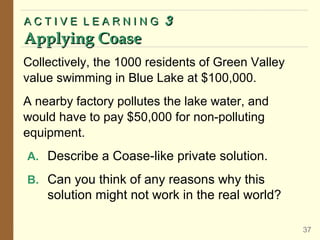 Collectively, the 1000 residents of Green Valley
value swimming in Blue Lake at $100,000.
A nearby factory pollutes the lake water, and
would have to pay $50,000 for non-polluting
equipment.
A. Describe a Coase-like private solution.
B. Can you think of any reasons why this
solution might not work in the real world?
A C T I V E L E A R N I N G
A C T I V E L E A R N I N G 3
3
Applying Coase
Applying Coase
37
 