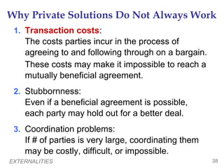 EXTERNALITIES 38
Why Private Solutions Do Not Always Work
1. Transaction costs:
The costs parties incur in the process of
agreeing to and following through on a bargain.
These costs may make it impossible to reach a
mutually beneficial agreement.
2. Stubbornness:
Even if a beneficial agreement is possible,
each party may hold out for a better deal.
3. Coordination problems:
If # of parties is very large, coordinating them
may be costly, difficult, or impossible.
 