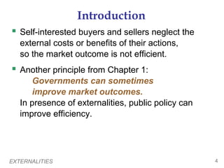 EXTERNALITIES 4
Introduction
 Self-interested buyers and sellers neglect the
external costs or benefits of their actions,
so the market outcome is not efficient.
 Another principle from Chapter 1:
Governments can sometimes
improve market outcomes.
In presence of externalities, public policy can
improve efficiency.
 