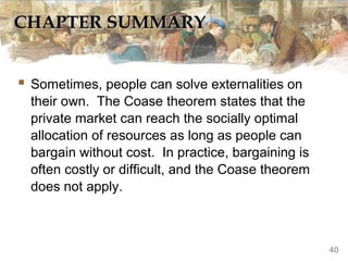 CHAPTER SUMMARY
CHAPTER SUMMARY
 Sometimes, people can solve externalities on
their own. The Coase theorem states that the
private market can reach the socially optimal
allocation of resources as long as people can
bargain without cost. In practice, bargaining is
often costly or difficult, and the Coase theorem
does not apply.
40
 