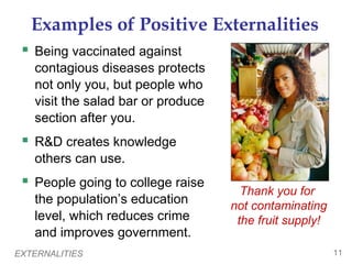 Examples of Positive Externalities
  Being vaccinated against
   contagious diseases protects
   not only you, but people who
   visit the salad bar or produce
   section after you.
  R&D creates knowledge
   others can use.
  People going to college raise
                                      Thank you for
   the population’s education       not contaminating
   level, which reduces crime        the fruit supply!
   and improves government.
EXTERNALITIES                                            11
 