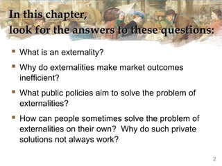In this chapter,
look for the answers to these questions:
 What is an externality?
 Why do externalities make market outcomes
  inefficient?
 What public policies aim to solve the problem of
  externalities?
 How can people sometimes solve the problem of
  externalities on their own? Why do such private
  solutions not always work?

                                                     2
 