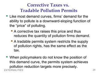 Corrective Taxes vs.
          Tradable Pollution Permits
  Like most demand curves, firms’ demand for the
   ability to pollute is a downward-sloping function of
   the “price” of polluting.
     A corrective tax raises this price and thus
      reduces the quantity of pollution firms demand.
     A tradable permits system restricts the supply
      of pollution rights, has the same effect as the
      tax.
  When policymakers do not know the position of
   this demand curve, the permits system achieves
   pollution reduction targets more precisely.
EXTERNALITIES                                             29
 