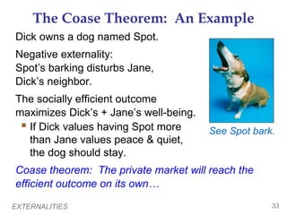 The Coase Theorem: An Example
Dick owns a dog named Spot.
Negative externality:
Spot’s barking disturbs Jane,
Dick’s neighbor.
The socially efficient outcome
maximizes Dick’s + Jane’s well-being.
  If Dick values having Spot more      See Spot bark.
   than Jane values peace & quiet,
   the dog should stay.
Coase theorem: The private market will reach the
efficient outcome on its own…

EXTERNALITIES                                        33
 