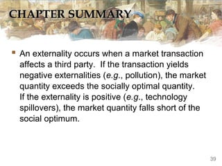 CHAPTER SUMMARY


 An externality occurs when a market transaction
  affects a third party. If the transaction yields
  negative externalities (e.g., pollution), the market
  quantity exceeds the socially optimal quantity.
  If the externality is positive (e.g., technology
  spillovers), the market quantity falls short of the
  social optimum.



                                                         39
 