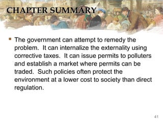 CHAPTER SUMMARY


 The government can attempt to remedy the
  problem. It can internalize the externality using
  corrective taxes. It can issue permits to polluters
  and establish a market where permits can be
  traded. Such policies often protect the
  environment at a lower cost to society than direct
  regulation.



                                                        41
 