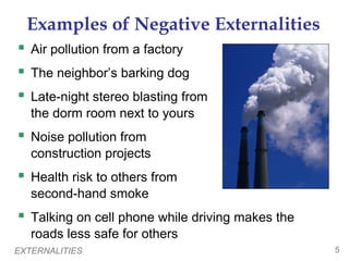 Examples of Negative Externalities
 Air pollution from a factory
 The neighbor’s barking dog
 Late-night stereo blasting from
   the dorm room next to yours
 Noise pollution from
   construction projects
 Health risk to others from
   second-hand smoke
 Talking on cell phone while driving makes the
   roads less safe for others
EXTERNALITIES                                     5
 